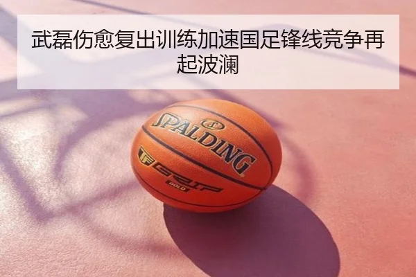 武磊伤愈复出训练加速国足锋线竞争再起波澜