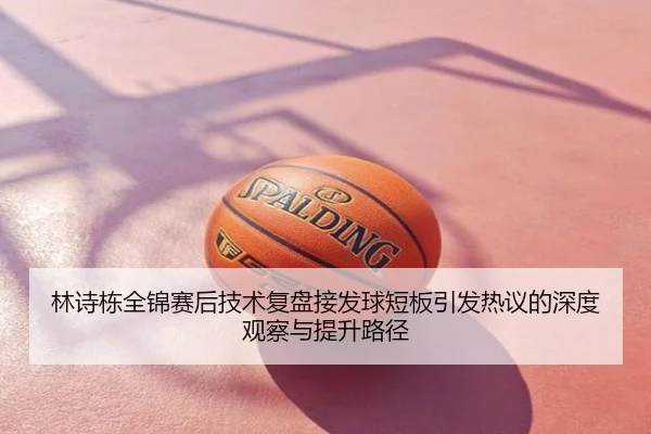 林诗栋全锦赛后技术复盘接发球短板引发热议的深度观察与提升路径